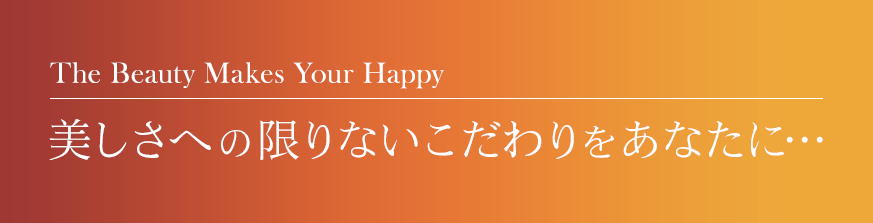 The Beauty Makes Your Happy,
          美しさへの限りないこだわりをあなたに…