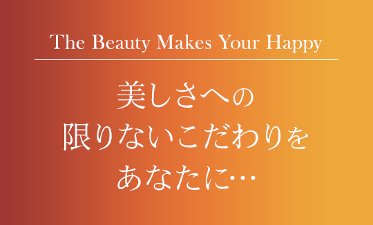 The Beauty Makes Your Happy,
            美しさへの限りないこだわりをあなたに…